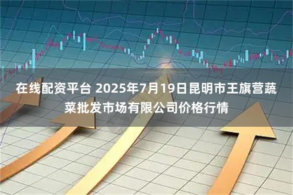 在线配资平台 2025年7月19日昆明市王旗营蔬菜批发市场有限公司价格行情