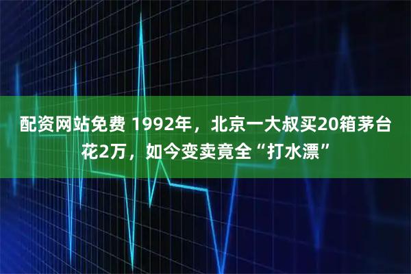 配资网站免费 1992年，北京一大叔买20箱茅台花2万，如今变卖竟全“打水漂”