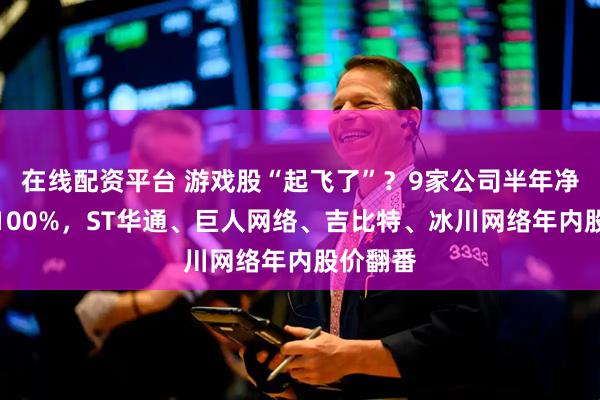 在线配资平台 游戏股“起飞了”？9家公司半年净利涨超100%，ST华通、巨人网络、吉比特、冰川网络年内股价翻番