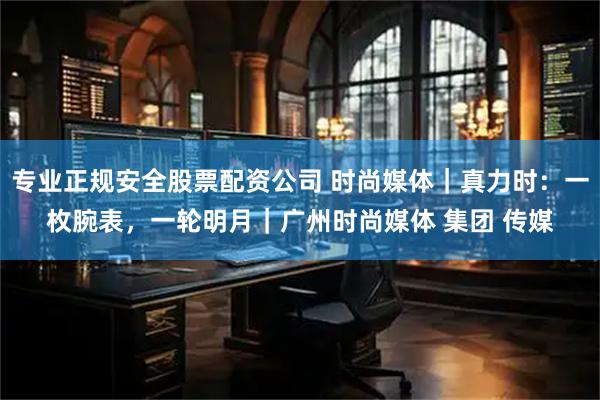 专业正规安全股票配资公司 时尚媒体｜真力时：一枚腕表，一轮明月｜广州时尚媒体 集团 传媒