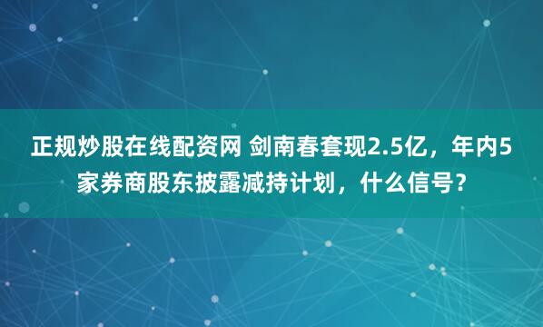 正规炒股在线配资网 剑南春套现2.5亿，年内5家券商股东披露减持计划，什么信号？