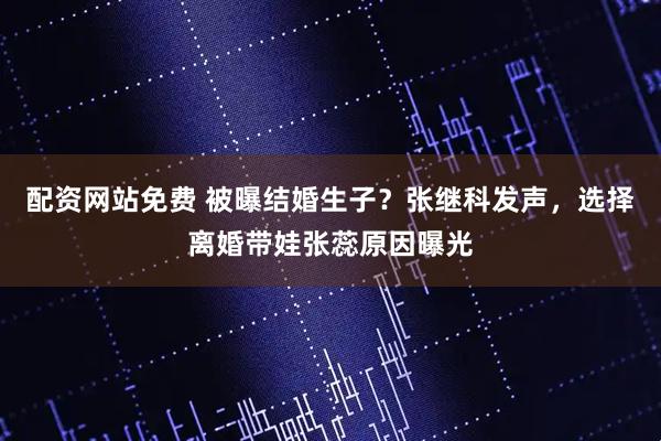 配资网站免费 被曝结婚生子？张继科发声，选择离婚带娃张蕊原因曝光