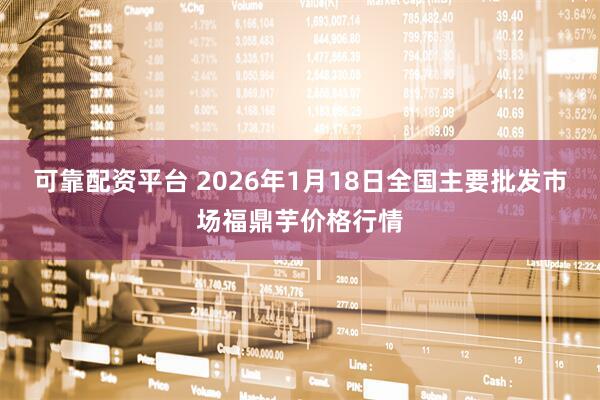 可靠配资平台 2026年1月18日全国主要批发市场福鼎芋价格行情