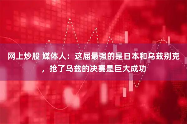 网上炒股 媒体人：这届最强的是日本和乌兹别克，抢了乌兹的决赛是巨大成功