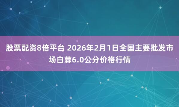 股票配资8倍平台 2026年2月1日全国主要批发市场白蒜6.0公分价格行情