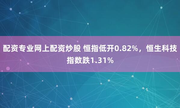 配资专业网上配资炒股 恒指低开0.82%，恒生科技指数跌1.31%