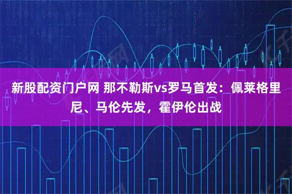 新股配资门户网 那不勒斯vs罗马首发：佩莱格里尼、马伦先发，霍伊伦出战