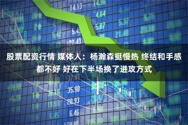 股票配资行情 媒体人：杨瀚森挺慢热 终结和手感都不好 好在下半场换了进攻方式