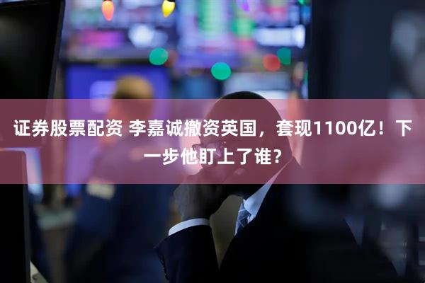 证券股票配资 李嘉诚撤资英国，套现1100亿！下一步他盯上了谁？