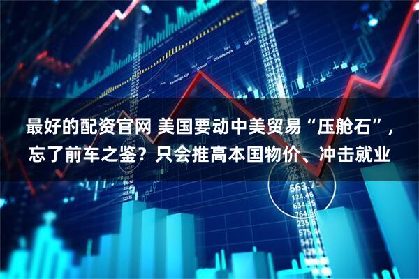 最好的配资官网 美国要动中美贸易“压舱石”，忘了前车之鉴？只会推高本国物价、冲击就业