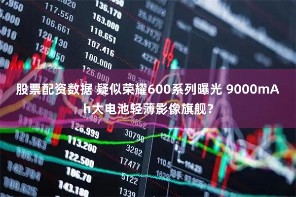 股票配资数据 疑似荣耀600系列曝光 9000mAh大电池轻薄影像旗舰？