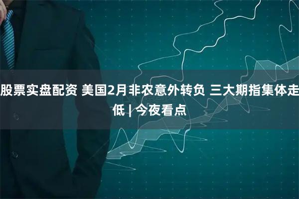 股票实盘配资 美国2月非农意外转负 三大期指集体走低 | 今夜看点