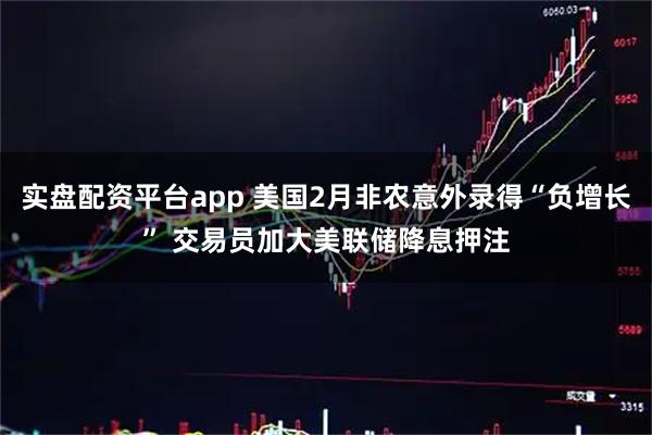 实盘配资平台app 美国2月非农意外录得“负增长” 交易员加大美联储降息押注