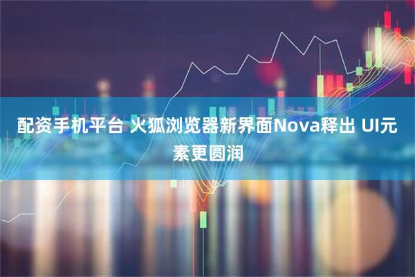 配资手机平台 火狐浏览器新界面Nova释出 UI元素更圆润