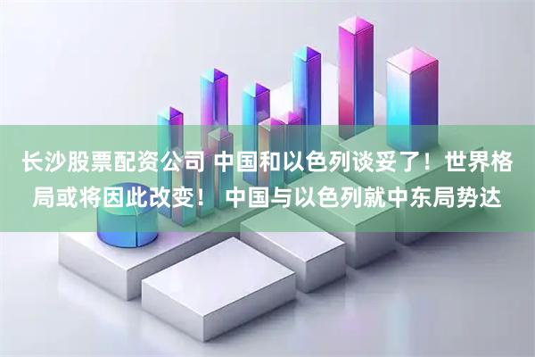 长沙股票配资公司 中国和以色列谈妥了！世界格局或将因此改变！ 中国与以色列就中东局势达