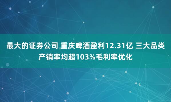 最大的证券公司 重庆啤酒盈利12.31亿 三大品类产销率均超103%毛利率优化