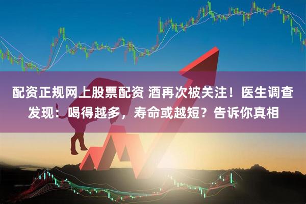 配资正规网上股票配资 酒再次被关注！医生调查发现：喝得越多，寿命或越短？告诉你真相