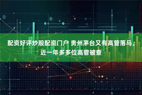 配资好评炒股配资门户 贵州茅台又有高管落马，近一年多多位高管被查