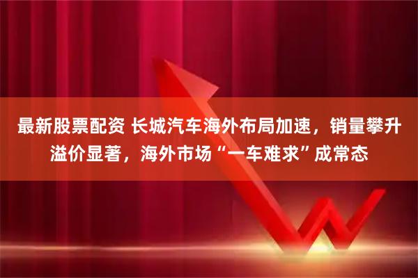 最新股票配资 长城汽车海外布局加速，销量攀升溢价显著，海外市场“一车难求”成常态