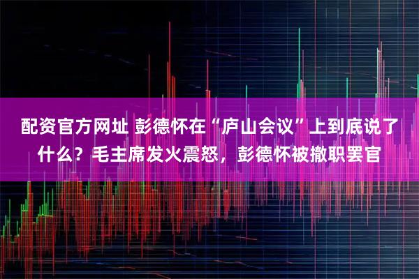 配资官方网址 彭德怀在“庐山会议”上到底说了什么？毛主席发火震怒，彭德怀被撤职罢官