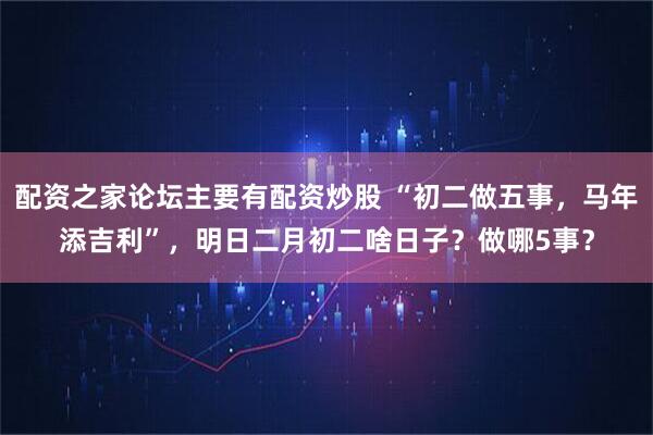 配资之家论坛主要有配资炒股 “初二做五事，马年添吉利”，明日二月初二啥日子？做哪5事？